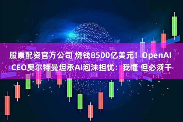 股票配资官方公司 烧钱8500亿美元！OpenAI CEO奥尔特曼坦承AI泡沫担忧：我懂 但必须干