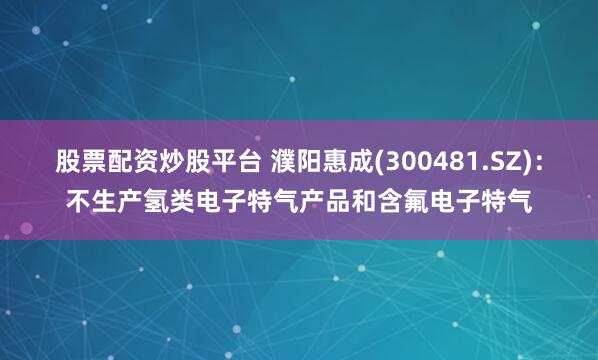 股票配资炒股平台 濮阳惠成(300481.SZ)：不生产氢类电子特气产品和含氟电子特气