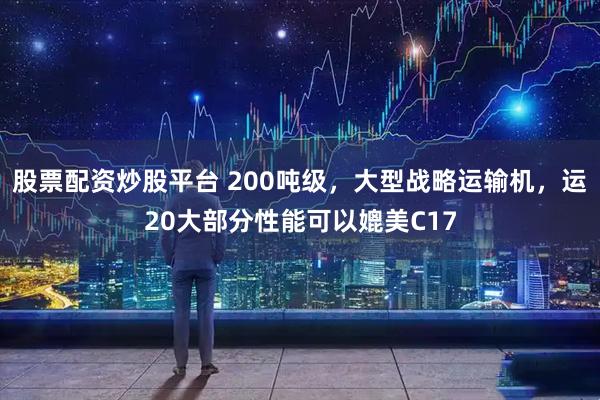 股票配资炒股平台 200吨级，大型战略运输机，运20大部分性能可以媲美C17