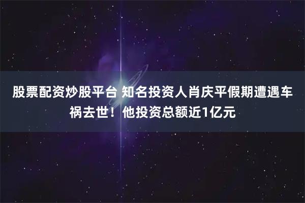 股票配资炒股平台 知名投资人肖庆平假期遭遇车祸去世！他投资总额近1亿元