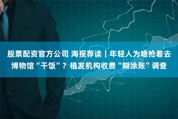 股票配资官方公司 海报荐读｜年轻人为啥抢着去博物馆“干饭”？植发机构收费“糊涂账”调查
