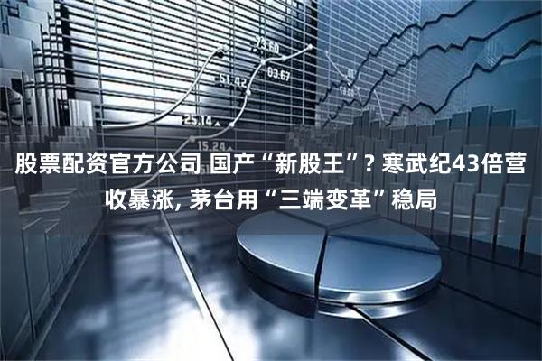 股票配资官方公司 国产“新股王”? 寒武纪43倍营收暴涨, 茅台用“三端变革”稳局