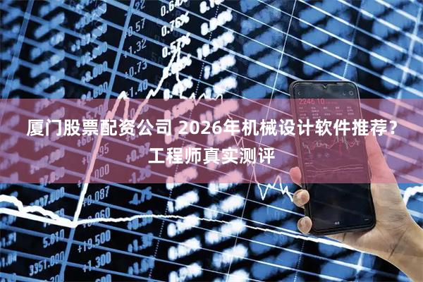 厦门股票配资公司 2026年机械设计软件推荐？工程师真实测评