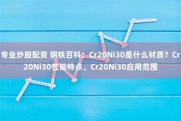 专业炒股配资 钢铁百科：Cr20Ni30是什么材质？Cr20Ni30性能特点、Cr20Ni30应用范围