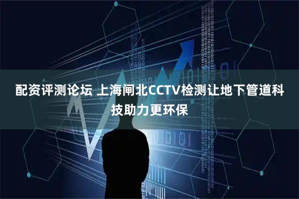 配资评测论坛 上海闸北CCTV检测让地下管道科技助力更环保