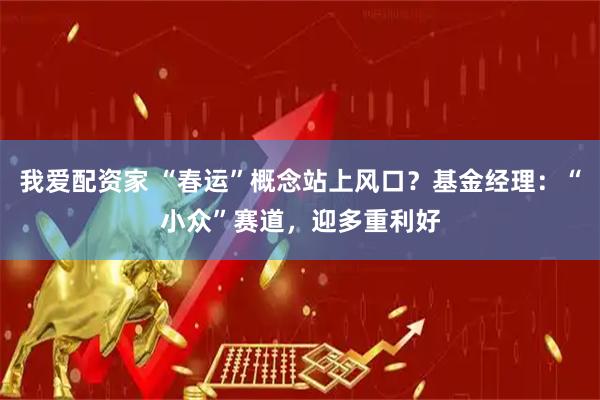 我爱配资家 “春运”概念站上风口？基金经理：“小众”赛道，迎多重利好