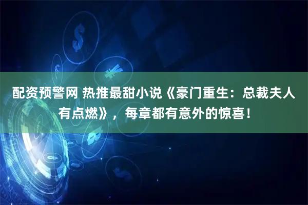 配资预警网 热推最甜小说《豪门重生：总裁夫人有点燃》，每章都有意外的惊喜！