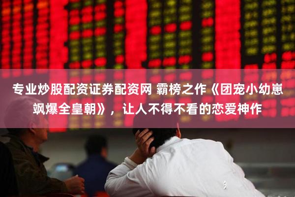 专业炒股配资证券配资网 霸榜之作《团宠小幼崽飒爆全皇朝》，让人不得不看的恋爱神作