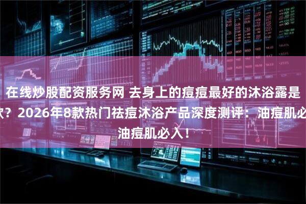 在线炒股配资服务网 去身上的痘痘最好的沐浴露是哪款？2026年8款热门祛痘沐浴产品深度测评：油痘肌必入！