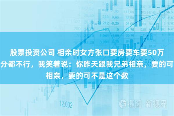 股票投资公司 相亲时女方张口要房要车要50万彩礼，少一分都不行，我笑着说：你昨天跟我兄弟相亲，要的可不是这个数