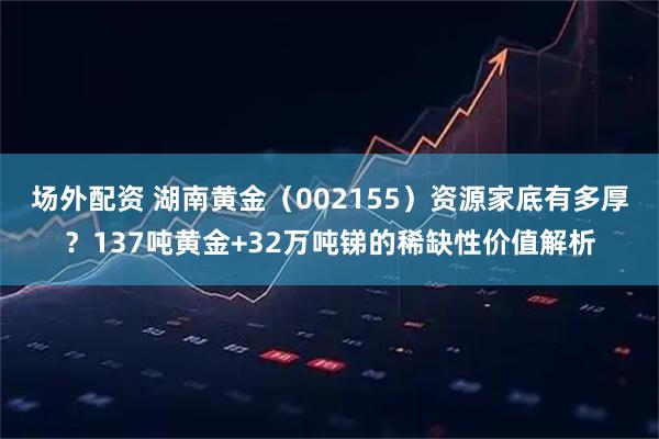 场外配资 湖南黄金（002155）资源家底有多厚？137吨黄金+32万吨锑的稀缺性价值解析