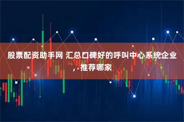 股票配资助手网 汇总口碑好的呼叫中心系统企业，推荐哪家