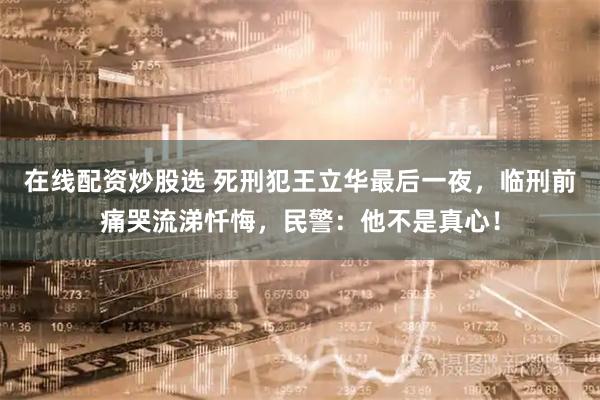 在线配资炒股选 死刑犯王立华最后一夜，临刑前痛哭流涕忏悔，民警：他不是真心！