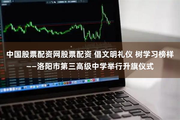 中国股票配资网股票配资 倡文明礼仪 树学习榜样——洛阳市第三高级中学举行升旗仪式