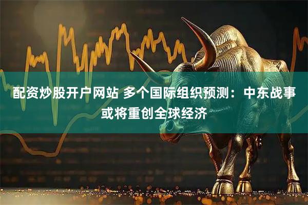 配资炒股开户网站 多个国际组织预测:中东战事或将重创全球经济