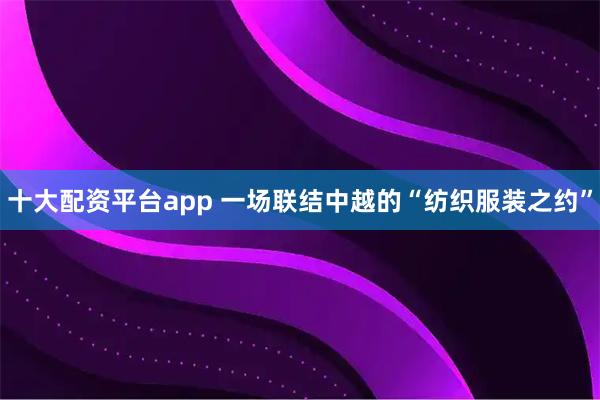 十大配资平台app 一场联结中越的“纺织服装之约”