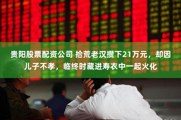 贵阳股票配资公司 拾荒老汉攒下21万元，却因儿子不孝，临终时藏进寿衣中一起火化