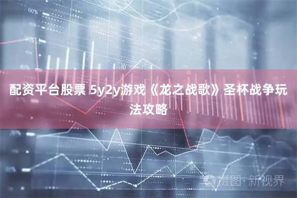 配资平台股票 5y2y游戏《龙之战歌》圣杯战争玩法攻略