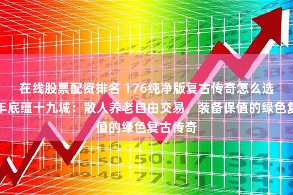 在线股票配资排名 176纯净版复古传奇怎么选？十五年底蕴十九城：散人养老自由交易，装备保值的绿色复古传奇