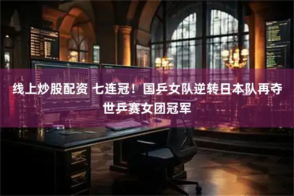 线上炒股配资 七连冠！国乒女队逆转日本队再夺世乒赛女团冠军