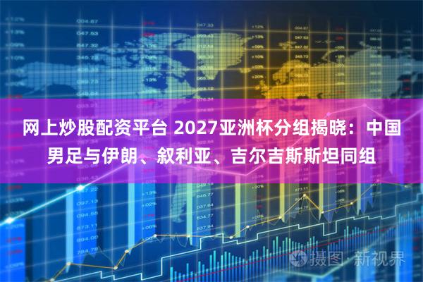 网上炒股配资平台 2027亚洲杯分组揭晓：中国男足与伊朗、叙利亚、吉尔吉斯斯坦同组